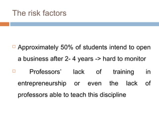 The risk factors



   Approximately 50% of students intend to open
    a business after 2- 4 years -> hard to monitor
       Professors’     lack     of    training    in
    entrepreneurship    or     even   the   lack   of
    professors able to teach this discipline
 