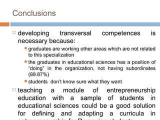 Conclusions

   developing   transversal            competences          is
    necessary because:
       graduates  are working other areas which are not related
        to this specialization
       the graduates in educational sciences has a position of
        “doing” in the organization, not having subordinates
        (89.87%)
       students don’t know sure what they want

   teaching a module of entrepreneurship
    education with a sample of students in
    educational sciences could be a good solution
    for defining and adapting a curricula in
 