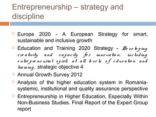 Entrepreneurship – strategy and
discipline

   Europe 2020 - A European Strategy for smart,
    sustainable and inclusive growth
   Education and Training 2020 Strategy - De ve lo p ing
    c re a tivity a nd c a p a c ity fo r inno va tio n, inc lud ing
    e ntre p re ne uria l s p irit, a t a ll le ve ls o f e d uc a tio n a nd
    tra ining , strategic objective 4
   Annual Growth Survey 2012
   Analysis of the higher education system in Romania-
    systemic, institutional and quality assurance perspective
   Entrepreneurship in Higher Education, Especially Within
    Non-Business Studies. Final Report of the Expert Group
    report
 