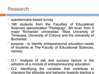 Research
   questionnaire-based survey
   168 students from the Faculties of Educational
    Sciences specialization "Pedagogy", BA level, from 3
    major Romanian universities: West University of
    Timisoara, University of Craiova and the University of
    Bucharest.
   purpose - to identify entrepreneurial education needs
    of students at The Faculty of Educational Sciences,
    namely:

   O.1. Analysis of risk and success factors in the
    adoption of a module of entrepreneurship education.
   O.2. Identifying the variables that contribute to
    changing the attitudes and behavior towards starting a
 