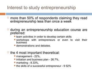 Interest to study entrepreneurship

   more than 50% of respondents claiming they read
    entrepreneurship less than once a week

   during an entrepreneurship education course are
    preferred:
       team activities in order to develop certain skills
       workshops with entrepreneurs or even to visit their
        business
       demonstrations and debates.


   the 4 most important theoretical:
       management - 22%,
       initiation and business plan - 26.7%,
       marketing - 8.33%,
       the skills of a successful entrepreneur - 9 52%
 