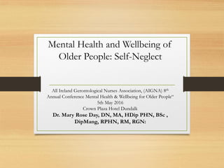 Mental Health and Wellbeing of
Older People: Self-Neglect
All Ireland Gerontological Nurses Association, (AIGNA) 8th
Annual Conference Mental Health & Wellbeing for Older People“
5th May 2016
Crown Plaza Hotel Dundalk
Dr. Mary Rose Day, DN, MA, HDip PHN, BSc ,
DipMang, RPHN, RM, RGN:
 