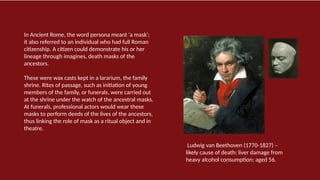 In Ancient Rome, the word persona meant 'a mask';
it also referred to an individual who had full Roman
citizenship. A citizen could demonstrate his or her
lineage through imagines, death masks of the
ancestors.
These were wax casts kept in a lararium, the family
shrine. Rites of passage, such as initiation of young
members of the family, or funerals, were carried out
at the shrine under the watch of the ancestral masks.
At funerals, professional actors would wear these
masks to perform deeds of the lives of the ancestors,
thus linking the role of mask as a ritual object and in
theatre.
Ludwig van Beethoven (1770-1827) –
likely cause of death: liver damage from
heavy alcohol consumption; aged 56.
 