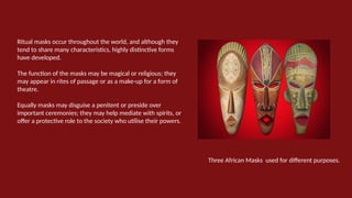 Ritual masks occur throughout the world, and although they
tend to share many characteristics, highly distinctive forms
have developed.
The function of the masks may be magical or religious; they
may appear in rites of passage or as a make-up for a form of
theatre.
Equally masks may disguise a penitent or preside over
important ceremonies; they may help mediate with spirits, or
offer a protective role to the society who utilise their powers.
Three African Masks used for different purposes.
 