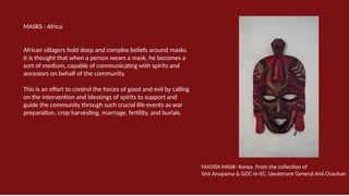 MASKS : Africa
African villagers hold deep and complex beliefs around masks.
It is thought that when a person wears a mask, he becomes a
sort of medium, capable of communicating with spirits and
ancestors on behalf of the community.
This is an effort to control the forces of good and evil by calling
on the intervention and blessings of spirits to support and
guide the community through such crucial life events as war
preparation, crop harvesting, marriage, fertility, and burials.
MATATA MASK- Kenya. From the collection of
Smt Anupama & GOC-in-EC. Lieutenant General Anil Chauhan
 