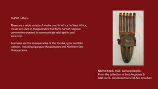 MASKS : Africa
There are a wide variety of masks used in Africa. In West Africa,
masks are used in masquerades that form part of religious
ceremonies enacted to communicate with spirits and
ancestors.
Examples are the masquerades of the Yoruba, Igbo, and Edo
cultures, including Egungun Masquerades and Northern Edo
Masquerades.
Ntomo Mask. Mali- Bamana Region
From the collection of Smt Anupama &
GOC-in-EC. Lieutenant General Anil Chauhan
 