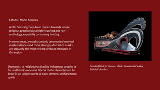 MASKS : North America
Arctic Coastal groups have tended towards simple
religious practice but a highly evolved and rich
mythology, especially concerning hunting.
In some areas, annual shamanic ceremonies involved
masked dances and these strongly abstracted masks
are arguably the most striking artifacts produced in
this region.
Crooked Beak of Heaven Mask, Kawakwaka'wakw,
British Columbia
Shamanic : a religion practiced by indigenous peoples of
far northern Europe and Siberia that is characterized by
belief in an unseen world of gods, demons, and ancestral
spirits
 