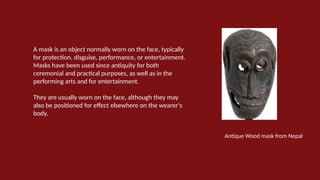 A mask is an object normally worn on the face, typically
for protection, disguise, performance, or entertainment.
Masks have been used since antiquity for both
ceremonial and practical purposes, as well as in the
performing arts and for entertainment.
They are usually worn on the face, although they may
also be positioned for effect elsewhere on the wearer's
body.
Antique Wood mask from Nepal
 