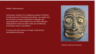 MASKS : North America
Inuit groups, member of an indigenous people of northern
Canada and parts of Greenland and Alaska. vary widely and
do not share a common mythology or language. Not
surprisingly their mask traditions are also often different,
although their masks are often made out of driftwood,
animal skins, bones, and feathers.
In some areas Inuit women use finger masks during
storytelling and dancing.
Old Inuit mask from Greenland
 