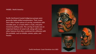 MASKS : North America
Pacific Northwest Coastal indigenous groups were
generally highly skilled woodworkers. Their masks
were often master-pieces of carving, sometimes with
movable jaws, or a mask within a mask, and parts
moved by pulling cords. The carving of masks was an
important feature of wood craft, along with many
other features that often combined the utilitarian with
the symbolic, such as shields, canoes, poles, and
houses.
Pacific Northwest Coast Tsimshian circa 1825
 