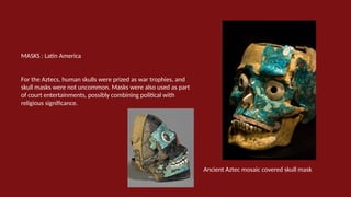 MASKS : Latin America
For the Aztecs, human skulls were prized as war trophies, and
skull masks were not uncommon. Masks were also used as part
of court entertainments, possibly combining political with
religious significance.
Ancient Aztec mosaic covered skull mask
 