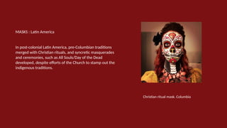 MASKS : Latin America
In post-colonial Latin America, pre-Columbian traditions
merged with Christian rituals, and syncretic masquerades
and ceremonies, such as All Souls/Day of the Dead
developed, despite efforts of the Church to stamp out the
indigenous traditions.
Christian ritual mask. Columbia
 