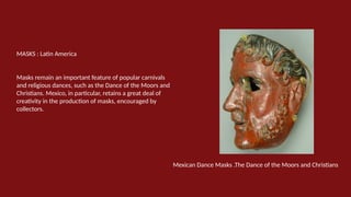 MASKS : Latin America
Masks remain an important feature of popular carnivals
and religious dances, such as the Dance of the Moors and
Christians. Mexico, in particular, retains a great deal of
creativity in the production of masks, encouraged by
collectors.
Mexican Dance Masks .The Dance of the Moors and Christians
 