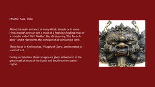 MASKS : Asia . India
Above the main entrance of many Hindu temple or in some
Hindu houses one can see a mask of a ferocious looking head of
a monster called ‘Kirti Mukha’, literally meaning “the face-of-
glory” and it represents the principle of all-consuming Time.
These faces or Kirtimukhas, 'Visages of Glory', are intended to
ward off evil.
During ceremonies, these visages are given active form in the
great mask dramas of the South and South-eastern Asian
region.
 