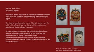 MASKS : Asia . India
Himalayan Region
Himalayan Masks are one of the symbols that better represent
the culture and traditions of people living in the Himalayan
region.
The ritual of wearing masks is very old and it comes from the
habit of Himalayan tribes worship of spirits of nature and
guardians of these majestic mountains.
Hindu and Buddhist cultures, that became dominant in the
regions, slowly replaced the myths of this shamanic cult.
However some of the old costumes survived.
Even spirits and demons were adopted by the Buddhist
tradition and some of them became wrathful protectors of the
Buddhist doctrine.
From the collection of Smt Anupama &
GOC-in-EC. Lieutenant General Anil Chauhan
 