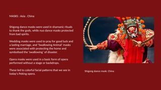 MASKS : Asia . China
Shigong dance masks were used in shamanic rituals
to thank the gods, while nuo dance masks protected
from bad spirits.
Wedding masks were used to pray for good luck and
a lasting marriage, and ‘Swallowing Animal’ masks
were associated with protecting the home and
symbolised the ‘swallowing’ of disaster.
Opera masks were used in a basic form of opera
performed without a stage or backdrops.
These led to colorful facial patterns that we see in
today's Peking opera.
Shigong dance mask. China
 
