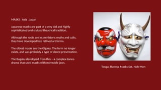 MASKS : Asia . Japan
Japanese masks are part of a very old and highly
sophisticated and stylized theatrical tradition.
Although the roots are in prehistoric myths and cults,
they have developed into refined art forms.
The oldest masks are the Gigaku. The form no longer
exists, and was probably a type of dance presentation.
The Bugaku developed from this – a complex dance-
drama that used masks with moveable jaws.
Tengu, Hannya Masks Set. Noh-Men
 