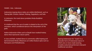 MASKS : Asia . Indonesia
Indonesian topeng dance styles are widely distributed, such as
Topeng Bali, Cirebon, Betawi, Malang, Yogyakarta, and Solo.
In Indonesia, the mask dance predates Hindu-Buddhist
influences.
It is believed that the use of masks is related to the cult of the
ancestors, which considered dancers the interpreters of the
gods.
Native Indonesian tribes such as Dayak have masked Hudoq
dance that represents nature spirits.
In Java and Bali, masked dance is commonly called topeng and
demonstrated Hindu influences as it often feature epics such as
Ramayana and Mahabharata.
Topeng (Indonesian for "mask") is a
dramatic form of Indonesian dance in
which one or more mask-wearing,
ornately costumed performers interpret
traditional narratives
 