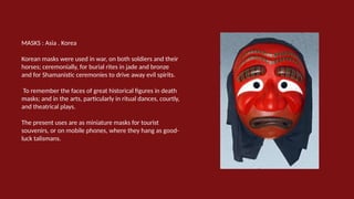 MASKS : Asia . Korea
Korean masks were used in war, on both soldiers and their
horses; ceremonially, for burial rites in jade and bronze
and for Shamanistic ceremonies to drive away evil spirits.
To remember the faces of great historical figures in death
masks; and in the arts, particularly in ritual dances, courtly,
and theatrical plays.
The present uses are as miniature masks for tourist
souvenirs, or on mobile phones, where they hang as good-
luck talismans.
 