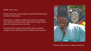 MASKS : Asia . Korea
Korean masks have a long tradition associated with Shamanism
and later in ritual dance.
Shamanism is a religious practice that involves a practitioner
who is believed to interact with a spirit world through altered
states of consciousness, such as trance.
The goal of this is usually to direct these spirits or spiritual
energies into the physical world, for healing or other purpose.
A Korean mask worn by a Talchum performer
 