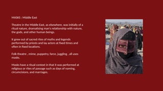 MASKS : Middle East
Theatre in the Middle East, as elsewhere, was initially of a
ritual nature, dramatising man's relationship with nature,
the gods, and other human beings.
It grew out of sacred rites of myths and legends
performed by priests and lay actors at fixed times and
often in fixed locations.
Folk theatre , mime, puppetry, farce, juggling , all uses
masks.
Masks have a ritual context in that it was performed at
religious or rites of passage such as days of naming,
circumcisions, and marriages.
 