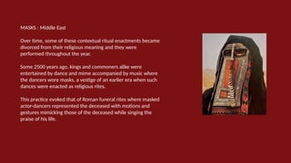 MASKS : Middle East
Over time, some of these contextual ritual enactments became
divorced from their religious meaning and they were
performed throughout the year.
Some 2500 years ago, kings and commoners alike were
entertained by dance and mime accompanied by music where
the dancers wore masks, a vestige of an earlier era when such
dances were enacted as religious rites.
This practice evoked that of Roman funeral rites where masked
actor-dancers represented the deceased with motions and
gestures mimicking those of the deceased while singing the
praise of his life.
 