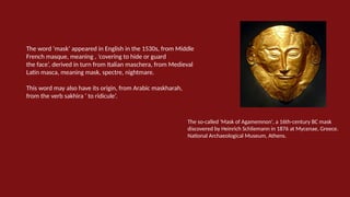The word ‘mask’ appeared in English in the 1530s, from Middle
French masque, meaning , ‘covering to hide or guard
the face’, derived in turn from Italian maschera, from Medieval
Latin masca, meaning mask, spectre, nightmare.
This word may also have its origin, from Arabic maskharah,
from the verb sakhira ‘ to ridicule’.
The so-called 'Mask of Agamemnon', a 16th-century BC mask
discovered by Heinrich Schliemann in 1876 at Mycenae, Greece.
National Archaeological Museum, Athens.
 