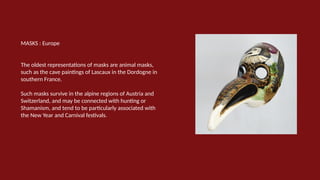 MASKS : Europe
The oldest representations of masks are animal masks,
such as the cave paintings of Lascaux in the Dordogne in
southern France.
Such masks survive in the alpine regions of Austria and
Switzerland, and may be connected with hunting or
Shamanism, and tend to be particularly associated with
the New Year and Carnival festivals.
 