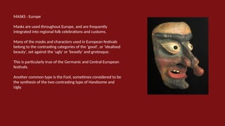 MASKS : Europe
Masks are used throughout Europe, and are frequently
integrated into regional folk celebrations and customs.
Many of the masks and characters used in European festivals
belong to the contrasting categories of the 'good', or 'idealised
beauty', set against the 'ugly' or 'beastly' and grotesque.
This is particularly true of the Germanic and Central European
festivals.
Another common type is the Fool, sometimes considered to be
the synthesis of the two contrasting type of Handsome and
Ugly.
 