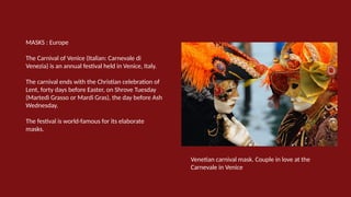 MASKS : Europe
The Carnival of Venice (Italian: Carnevale di
Venezia) is an annual festival held in Venice, Italy.
The carnival ends with the Christian celebration of
Lent, forty days before Easter, on Shrove Tuesday
(Martedì Grasso or Mardi Gras), the day before Ash
Wednesday.
The festival is world-famous for its elaborate
masks.
Venetian carnival mask. Couple in love at the
Carnevale in Venice
 