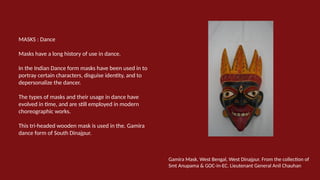 MASKS : Dance
Masks have a long history of use in dance.
In the Indian Dance form masks have been used in to
portray certain characters, disguise identity, and to
depersonalize the dancer.
The types of masks and their usage in dance have
evolved in time, and are still employed in modern
choreographic works.
This tri-headed wooden mask is used in the. Gamira
dance form of South Dinajpur.
Gamira Mask. West Bengal, West Dinajpur. From the collection of
Smt Anupama & GOC-in-EC. Lieutenant General Anil Chauhan
 
