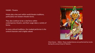 MASKS : Theatre
Masks play a key part within world theatre traditions,
particularly non-western theatre forms.
They also continue to be a vital force within
contemporary theatre, and their usage takes a variety of
forms.
In many cultural traditions, the masked performer is the
central character and is highly valued.
Cham Dance . Sikkim. These masked dances are performed by monks
during the annual ritual of Tshechu .
 