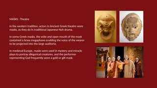 MASKS : Theatre
In the western tradition, actors in Ancient Greek theatre wore
masks, as they do in traditional Japanese Noh drama.
In some Greek masks, the wide and open mouth of the mask
contained a brass megaphone enabling the voice of the wearer
to be projected into the large auditoria.
In medieval Europe, masks were used in mystery and miracle
plays to portray allegorical creatures, and the performer
representing God frequently wore a gold or gilt mask.
 
