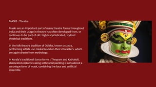 MASKS : Theatre
Masks are an important part of many theatre forms throughout
India and their usage in theatre has often developed from, or
continues to be part of old, highly sophisticated, stylized
theatrical traditions.
In the folk theatre tradition of Odisha, known as Jatra,
performing artists use masks based on their characters, which
are again drawn from mythology.
In Kerala's traditional dance forms : Theyyam and Kathakali,
elaborated costumes along with facial painting is considered a
an unique form of mask, combining the face and artificial
ensemble.
 