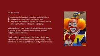 MASKS : Circus
In general, masks have two important social functions:
 they provide a disguise for the wearer and
 they allow the wearer to assume the identity, at least
temporarily, of some other person or being.
An individual in clown makeup is allowed in most societies
to behave in ways that would otherwise be deemed
inappropriate or offensive.
This is certainly entertaining to the viewers, but it also
highlights and presumably conveys something about the
boundaries of what is appropriate in that particular society.
 