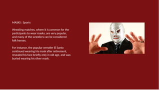 MASKS : Sports
Wrestling matches, where it is common for the
participants to wear masks, are very popular,
and many of the wrestlers can be considered
folk heroes.
For instance, the popular wrestler El Santo
continued wearing his mask after retirement,
revealed his face briefly only in old age, and was
buried wearing his silver mask.
 