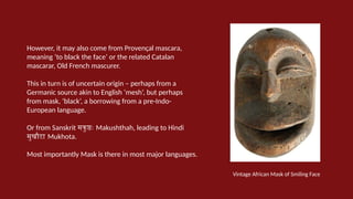 However, it may also come from Provençal mascara,
meaning ‘to black the face’ or the related Catalan
mascarar, Old French mascurer.
This in turn is of uncertain origin – perhaps from a
Germanic source akin to English ‘mesh’, but perhaps
from mask, ‘black’, a borrowing from a pre-Indo-
European language.
Or from Sanskrit मकुष्ठः Makushthah, leading to Hindi
मुखौटा Mukhota.
Most importantly Mask is there in most major languages.
Vintage African Mask of Smiling Face
 