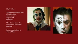 MASKS : Film
There are three primary uses
of masks in film:
entertainment
disguise and
protection.
Masks have been used in
many films to conceal the
identities.
Faces are also painted to
create a Mask.
 