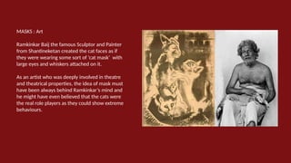 MASKS : Art
Ramkinkar Baij the famous Sculptor and Painter
from Shantineketan created the cat faces as if
they were wearing some sort of ‘cat mask’ with
large eyes and whiskers attached on it.
As an artist who was deeply involved in theatre
and theatrical properties, the idea of mask must
have been always behind Ramkinkar’s mind and
he might have even believed that the cats were
the real role players as they could show extreme
behaviours.
 