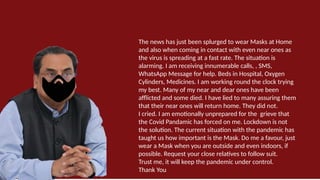 The news has just been splurged to wear Masks at Home
and also when coming in contact with even near ones as
the virus is spreading at a fast rate. The situation is
alarming. I am receiving innumerable calls, , SMS,
WhatsApp Message for help. Beds in Hospital, Oxygen
Cylinders, Medicines. I am working round the clock trying
my best. Many of my near and dear ones have been
afflicted and some died. I have lied to many assuring them
that their near ones will return home. They did not.
I cried. I am emotionally unprepared for the grieve that
the Covid Pandamic has forced on me. Lockdown is not
the solution. The current situation with the pandemic has
taught us how important is the Mask. Do me a favour, just
wear a Mask when you are outside and even indoors, if
possible. Request your close relatives to follow suit.
Trust me, it will keep the pandemic under control.
Thank You
 