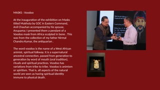 MASKS : Voodoo
At the inauguration of the exhibition on Masks
titled Mukhota by GOC in Eastern Command,
Anil Chauhan accompanied by his spouse,
Anupama; I presented them a pendant of a
Voodoo mask from Africa sculpted in bone . This
was from the collection of my father Nirmal
Chandra Kumar, the antiquarian .
The word voodoo is the name of a West African
animist, spiritual folkway. It is a supernatural
ancestral connection, passed from generation to
generation by word of mouth (oral tradition),
rituals and spiritual practices. Voodoo has
variations from tribe to tribe. Voodoo is animism
or spiritism. That is, all aspects of the natural
world are seen as having spiritual identity
immune to physical death.
 