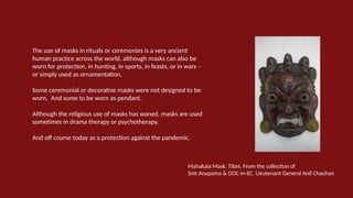 The use of masks in rituals or ceremonies is a very ancient
human practice across the world, although masks can also be
worn for protection, in hunting, in sports, in feasts, or in wars –
or simply used as ornamentation.
Some ceremonial or decorative masks were not designed to be
worn. And some to be worn as pendant.
Although the religious use of masks has waned, masks are used
sometimes in drama therapy or psychotherapy.
And off course today as a protection against the pandemic.
Mahakala Mask. Tibet. From the collection of
Smt Anupama & GOC-in-EC. Lieutenant General Anil Chauhan
 