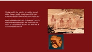 Most probably the practice of masking is much
older they are visible only in paleolithic cave
drawings, of which dozens have been preserved.
At the Neanderthal Roche-Cotard site in France, a
flintstone likeness of a face was found which is
about 35,000 years old, but it is not clear that it
was intended as a mask.
 