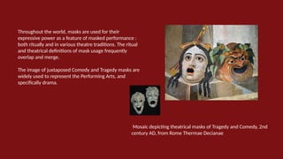 Throughout the world, masks are used for their
expressive power as a feature of masked performance :
both ritually and in various theatre traditions. The ritual
and theatrical definitions of mask usage frequently
overlap and merge.
The image of juxtaposed Comedy and Tragedy masks are
widely used to represent the Performing Arts, and
specifically drama.
Mosaic depicting theatrical masks of Tragedy and Comedy, 2nd
century AD, from Rome Thermae Decianae
 