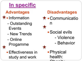 In specific
Advantages Disadvantages
 Information
- Outstanding
Events
- New Trends
- Online
Progamme
 Effectiveness in
study and work
Communicatio
n
Social evils
- Violence
- Behavior
Physical
health:
 