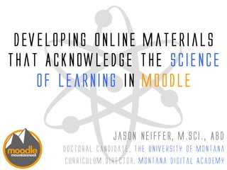 Developing Online Materials
that Acknowledge the Science
of Learning in Moodle
Jason Neiffer, M.Sci., ABD
Doctoral candidate, The University of Montana
Curriculum Director, Montana Digital Academy
 