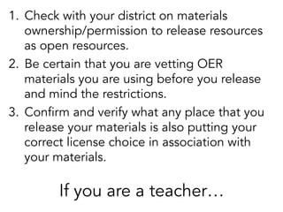 1.  Check with your district on materials
ownership/permission to release resources
as open resources.
2.  Be certain that you are vetting OER
materials you are using before you release
and mind the restrictions.
3.  Confirm and verify what any place that you
release your materials is also putting your
correct license choice in association with
your materials.

If you are a teacher…

 