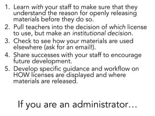 1.  Learn with your staff to make sure that they
understand the reason for openly releasing
materials before they do so.
2.  Pull teachers into the decision of which license
to use, but make an institutional decision.
3.  Check to see how your materials are used
elsewhere (ask for an email!).
4.  Share successes with your staff to encourage
future development.
5.  Develop specific guidance and workflow on
HOW licenses are displayed and where
materials are released.

If you are an administrator…

 