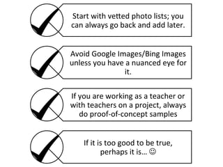 Start	
  with	
  ve8ed	
  photo	
  lists;	
  you	
  
can	
  always	
  go	
  back	
  and	
  add	
  later.	
  
Avoid	
  Google	
  Images/Bing	
  Images	
  
unless	
  you	
  have	
  a	
  nuanced	
  eye	
  for	
  
it.	
  
If	
  you	
  are	
  working	
  as	
  a	
  teacher	
  or	
  
with	
  teachers	
  on	
  a	
  project,	
  always	
  
do	
  proof-­‐of-­‐concept	
  samples	
  
If	
  it	
  is	
  too	
  good	
  to	
  be	
  true,	
  
perhaps	
  it	
  is…	
  J	
  

 
