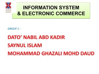 INFORMATION SYSTEM
& ELECTRONIC COMMERCE
GROUP 1 :
DATO’ NABIL ABD KADIR
SAYNUL ISLAM
MOHAMMAD GHAZALI MOHD DAUD
 
